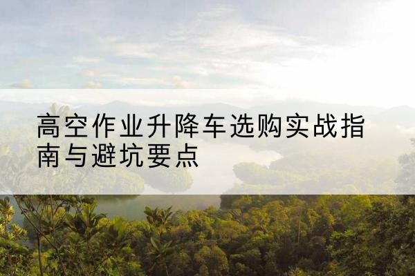 隆回升降车怎么选-高空作业升降车选购实战指南与避坑要点