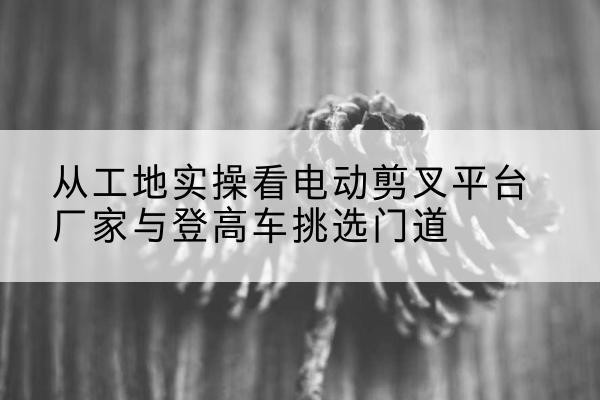 隆回电动剪叉升降平台厂家-从工地实操看电动剪叉平台厂家与登高车挑选门道