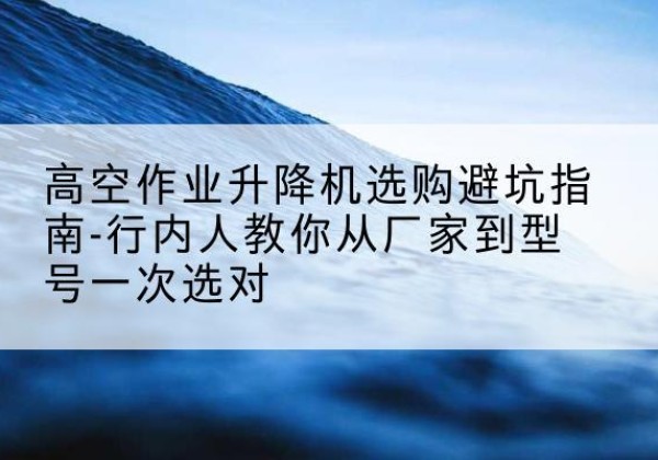 隆回升降平台厂家-高空作业升降机选购避坑指南-行内人教你从厂家到型号一次选对
