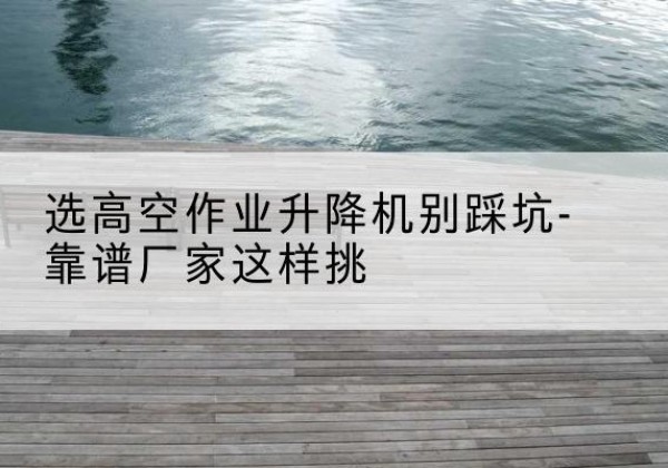 隆回剪叉式升降机厂家-选高空作业升降机别踩坑-靠谱厂家这样挑