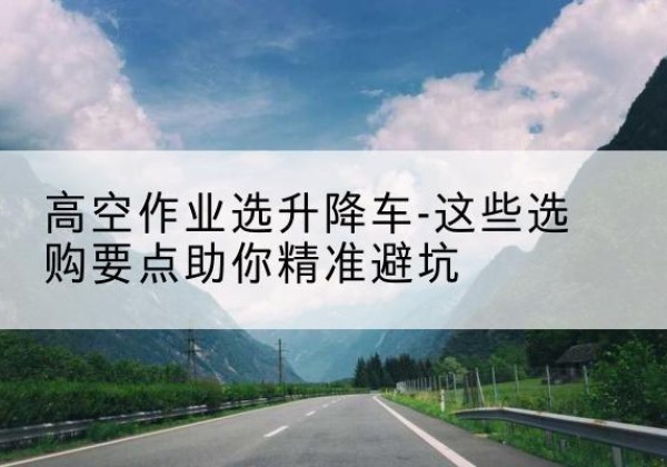隆回升降车厂家-高空作业选升降车-这些选购要点助你*避坑