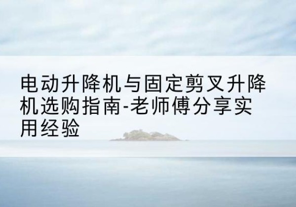 隆回电动升降机怎么选-电动升降机与固定剪叉升降机选购指南-老师傅分享实用经验