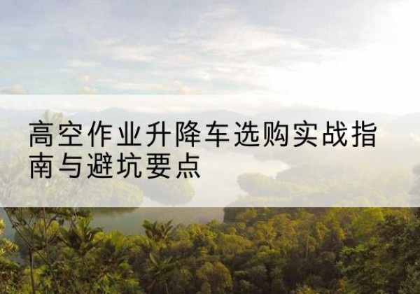 隆回升降车怎么选-高空作业升降车选购实战指南与避坑要点
